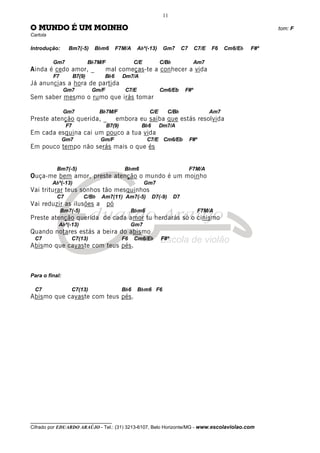 __________________________________
Cifrado por EDUARDO ARAÚJO - Tel.: (31) 3213-6107, Belo Horizonte/MG - www.escolaviolao.com
11
O MUNDO É UM MOINHO tom: F
Cartola
Introdução: Bm7(-5) Bbm6 F7M/A Abº(-13) Gm7 C7 C7/E F6 Cm6/Eb F#º
Gm7 Bb7M/F C/E C/Bb Am7
Ainda é cedo amor, _ mal começas-te a conhecer a vida
F7 B7(9) Bb6 Dm7/A
Já anuncias a hora de partida
Gm7 Gm/F C7/E Cm6/Eb F#º
Sem saber mesmo o rumo que irás tomar
Gm7 Bb7M/F C/E C/Bb Am7
Preste atenção querida, _ embora eu saiba que estás resolvida
F7 B7(9) Bb6 Dm7/A
Em cada esquina cai um pouco a tua vida
Gm7 Gm/F C7/E Cm6/Eb F#º
Em pouco tempo não serás mais o que és
Bm7(-5) Bbm6 F7M/A
Ouça-me bem amor, preste atenção o mundo é um moinho
Abº(-13) Gm7
Vai triturar teus sonhos tão mesquinhos
C7 C/Bb Am7(11) Am7(-5) D7(-9) D7
Vai reduzir as ilusões a pó
Bm7(-5) Bbm6 F7M/A
Preste atenção querida de cada amor tu herdarás só o cinismo
Abº(-13) Gm7
Quando notares estás a beira do abismo
C7 C7(13) F6 Cm6/Eb F#º
Abismo que cavaste com teus pés.
Para o final:
C7 C7(13) Bb6 Bbm6 F6
Abismo que cavaste com teus pés.
 