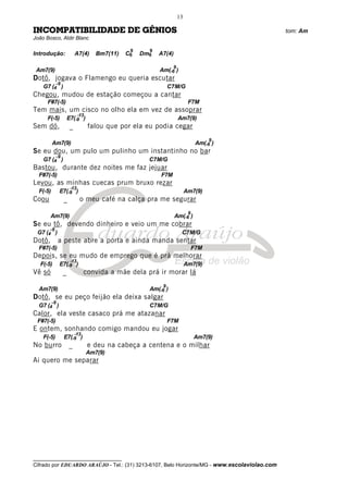 __________________________________
Cifrado por EDUARDO ARAÚJO - Tel.: (31) 3213-6107, Belo Horizonte/MG - www.escolaviolao.com
13
INCOMPATIBILIDADE DE GÊNIOS tom: Am
João Bosco, Aldir Blanc
Introdução: A7(4) Bm7(11) C6
9
Dm6
9
A7(4)
Am7(9) Am(-6
9
)
Dotô, jogava o Flamengo eu queria escutar
G7 (4
-9
) C7M/G
Chegou, mudou de estação começou a cantar
F#7(-5) F7M
Tem mais, um cisco no olho ela em vez de assoprar
F(-5) E7(-9
-13
) Am7(9)
Sem dó, _ falou que por ela eu podia cegar
Am7(9) Am(-6
9
)
Se eu dou, um pulo um pulinho um instantinho no bar
G7 (4
-9
) C7M/G
Bastou, durante dez noites me faz jejuar
F#7(-5) F7M
Levou, as minhas cuecas prum bruxo rezar
F(-5) E7(-9
-13
) Am7(9)
Coou _ o meu café na calça pra me segurar
Am7(9) Am(-6
9
)
Se eu tô, devendo dinheiro e veio um me cobrar
G7 (4
-9
) C7M/G
Dotô, a peste abre a porta e ainda manda sentar
F#7(-5) F7M
Depois, se eu mudo de emprego que é prá melhorar
F(-5) E7(-9
-13
) Am7(9)
Vê só _ convida a mãe dela prá ir morar lá
Am7(9) Am(-6
9
)
Dotô, se eu peço feijão ela deixa salgar
G7 (4
-9
) C7M/G
Calor, ela veste casaco prá me atazanar
F#7(-5) F7M
E ontem, sonhando comigo mandou eu jogar
F(-5) E7(-9
-13
) Am7(9)
No burro _ e deu na cabeça a centena e o milhar
Am7(9)
Ai quero me separar
 