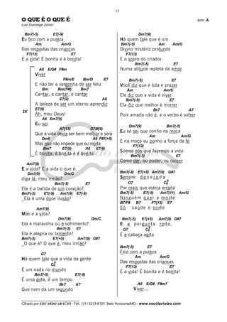 __________________________________
Cifrado por EDUARDO ARAÚJO - Tel.: (31) 3213-6107, Belo Horizonte/MG - www.escolaviolao.com
15
2X
O QUE É O QUE É tom: A
Luiz Gonzaga Júnior
Bm7(-5) E7(-9)
Eu fico com a pureza
Am Am/G
Das respostas das crianças
F7(13) E7
É a vida! É bonita e é bonita!
A6 E/G# F#m
Viver
F#m/E Bm/D E7
E não ter a vergonha de ser feliz
Bm Bm(7M) Bm7
Cantar, e cantar, e cantar
E7(9) A6
A beleza de ser um eterno aprendiz
E7(9)
Ah, meu Deus!
A6 Em7(9)
Eu sei
A7(13) D7M(9)
Que a vida devia ser bem melhor e será
Dm6 A6 F#7(+5)
Mas isso não impede que eu repita
Bm7 E7(9) A6 E7(9)
É bonita, é bonita e é bonita!
Am7(9)
E a vida? E a vida o que é,
Dm7(9) Dm/C
diga lá, meu irmão?
Bm7(-5) E7
Ela é a batida de um coração?
Bm7(-5) E7(-9) Am7(9) E7(-9)
_Ela é uma doce ilusão?
Am7(9)
Mas e a vida?
Dm7(9) Dm/C
Ela é maravilha ou é sofrimento?
Bm7(-5) E7
Ela é alegria ou lamento?
Bm7(-5) E7(+5) Am7(9) G#7
_O que é? O que é, meu irmão?
G7
Há quem fale que a vida da gente
C6
9
É um nada no mundo
Bm7(-5) E7(-9)
É uma gota, é um tempo
Bb7 A7
Que nem dá um segundo
Dm7(9)
Há quem fale que é um
Bm7(-5) Am Am/G
Divino mistério profundo
F7(13)
É o sopro do criador
Bm7(-5) E7
Numa atitude repleta de amor
Bm7(-5) E7
Você diz que é luta e prazer
Am Am/C
Ele diz que a vida é viver
Bm7(-5) E7
Ela diz que melhor é morrer
Bb7 A7
Pois amada não é, e o verbo é sofrer
Dm7(9) Bm7(-5)
Eu só sei que confio na moça
Am Am/G
E na moça eu ponho a força da fé
F7(13)
Somos nós que fazemos a vida
Bm7(-5) E7
Como der, ou puder, ou quiser
Bm7(-5) E7(+5) Am7(9) G#7
Sempre d e s e j a d a
G7 C6
9
Por mais que esteja errada
Bm7(-5) E7(-9) Am7(11) Am/G
Ninguém quer a morte
B7/F# B7 F7(13) E7
Só saúde e sorte
Bm7(-5) E7(+5) Am7(9) G#7
E a pergunta roda,
G7 C6
9
E a cabeça agita
Bm7(-5) E7
Fico com a pureza
Am Am/G
Das respostas das crianças
F7(13) E7
É a vida! É bonita e é bonita!
A6 E/G# F#m7
Viver...
 