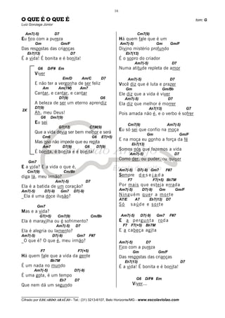 __________________________________
Cifrado por EDUARDO ARAÚJO - Tel.: (31) 3213-6107, Belo Horizonte/MG - www.escolaviolao.com
16
2X
O QUE É O QUE É tom: G
Luiz Gonzaga Júnior
Am7(-5) D7
Eu fico com a pureza
Gm Gm/F
Das respostas das crianças
Eb7(13) D7
É a vida! É bonita e é bonita!
G6 D/F# Em
Viver
Em/D Am/C D7
E não ter a vergonha de ser feliz
Am Am(7M) Am7
Cantar, e cantar, e cantar
D7(9) G6
A beleza de ser um eterno aprendiz
D7(9)
Ah, meu Deus!
G6 Dm7(9)
Eu sei
G7(13) C7M(9)
Que a vida devia ser bem melhor e será
Cm6 G6 E7(+5)
Mas isso não impede que eu repita
Am7 D7(9) G6 D7(9)
É bonita, é bonita e é bonita!
Gm7
E a vida? E a vida o que é,
Cm7(9) Cm/Bb
diga lá, meu irmão?
Am7(-5) D7
Ela é a batida de um coração?
Am7(-5) D7(-9) Gm7 D7(-9)
_Ela é uma doce ilusão?
Gm7
Mas e a vida?
G7(+5) Cm7(9) Cm/Bb
Ela é maravilha ou é sofrimento?
Am7(-5) D7
Ela é alegria ou lamento?
Am7(-5) D7(-9) Gm7 F#7
_O que é? O que é, meu irmão?
F7 F7(+5)
Há quem fale que a vida da gente
Bb7M
É um nada no mundo
Am7(-5) D7(-9)
É uma gota, é um tempo
Eb7 D7
Que nem dá um segundo
Cm7(9)
Há quem fale que é um
Am7(-5) Gm Gm/F
Divino mistério profundo
Eb7(13)
É o sopro do criador
Am7(-5) D7
Numa atitude repleta de amor
Am7(-5) D7
Você diz que é luta e prazer
Gm Gm/Bb
Ele diz que a vida é viver
Am7(-5) D7
Ela diz que melhor é morrer
Ab7(13) G7
Pois amada não é, e o verbo é sofrer
Cm7(9) Am7(-5)
Eu só sei que confio na moça
Gm Gm/F
E na moça eu ponho a força da fé
Eb7(13)
Somos nós que fazemos a vida
Am7(-5) D7
Como der, ou puder, ou quiser
Am7(-5) D7(-9) Gm7 F#7
Sempre d e s e j a d a
F7 F7(+5) Bb7M
Por mais que esteja errada
Am7(-5) D7(-9) Gm Gm/F
Ninguém quer a morte
A7/E A7 Eb7(13) D7
Só saúde e sorte
Am7(-5) D7(-9) Gm7 F#7
E a pergunta roda
F7 F7(+5) Bb7M
E a cabeça agita
Am7(-5) D7
Fico com a pureza
Gm Gm/F
Das respostas das crianças
Eb7(13) D7
É a vida! É bonita e é bonita!
G6 D/F# Em
Viver...
 