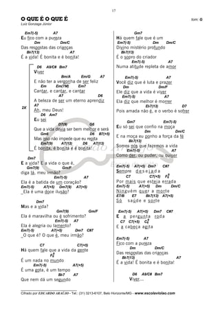 __________________________________
Cifrado por EDUARDO ARAÚJO - Tel.: (31) 3213-6107, Belo Horizonte/MG - www.escolaviolao.com
17
2X
O QUE É O QUE É tom: G
Luiz Gonzaga Júnior
Em7(-5) A7
Eu fico com a pureza
Dm Dm/C
Das respostas das crianças
Bb7(13) A7
É a vida! É bonita e é bonita!
D6 A9/C# Bm7
Viver
Bm/A Em/G A7
E não ter a vergonha de ser feliz
Em Em(7M) Em7
Cantar, e cantar, e cantar
A7 D6
A beleza de ser um eterno aprendiz
A7
Ah, meu Deus!
D6 Am7
Eu sei
D7(9) G6
Que a vida devia ser bem melhor e será
Gm6 D6 B7(+5)
Mas isso não impede que eu repita
Em7(9) A7(13) D6 A7(13)
É bonita, é bonita e é bonita!
Dm7
E a vida? E a vida o que é,
Gm7(9) Gm/F
diga lá, meu irmão?
Em7(-5) A7
Ela é a batida de um coração?
Em7(-5) A7(+5) Dm7(9) A7(+5)
_Ela é uma doce ilusão?
Dm7
Mas e a vida?
Gm7(9) Gm/F
Ela é maravilha ou é sofrimento?
Em7(-5) A7
Ela é alegria ou lamento?
Em7(-5) A7(+5) Dm7 C#7
_O que é? O que é, meu irmão?
C7 C7(+5)
Há quem fale que a vida da gente
F6
9
É um nada no mundo
Em7(-5) A7(+5)
É uma gota, é um tempo
Bb7 A7
Que nem dá um segundo
Gm7
Há quem fale que é um
Em7(-5) Dm Dm/C
Divino mistério profundo
Bb7(13)
É o sopro do criador
Em7(-5) A7
Numa atitude repleta de amor
Em7(-5) A7
Você diz que é luta e prazer
Dm Dm/F
Ele diz que a vida é viver
Em7(-5) A7
Ela diz que melhor é morrer
Eb7(13) D7
Pois amada não é, e o verbo é sofrer
Gm7 Em7(-5)
Eu só sei que confio na moça
Dm Dm/C
E na moça eu ponho a força da fé
Bb7(13)
Somos nós que fazemos a vida
Em7(-5) A7
Como der, ou puder, ou quiser
Em7(-5) A7(+5) Dm7 C#7
Sempre d e s e j a d a
C7 C7(+5) F6
9
Por mais que esteja errada
Em7(-5) A7(+5) Dm Dm/C
Ninguém quer a morte
E7/B E7 Bb7(13) A7(+5)
Só saúde e sorte
Em7(-5) A7(+5) Dm7 C#7
E a pergunta roda
C7 C7(+5) C6
9
E a cabeça agita
Em7(-5) A7
Fico com a pureza
Dm Dm/C
Das respostas das crianças
Bb7(13) A7
É a vida! É bonita e é bonita!
D6 A9/C# Bm7
Viver...
 
