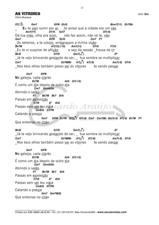 __________________________________
Cifrado por EDUARDO ARAÚJO - Tel.: (31) 3213-6107, Belo Horizonte/MG - www.escolaviolao.com
21
AS VITRINES tom: Gm
Chico Buarque
D7(-
-
5
9
) Gm7 D/F# Eb/G Bbm7(11) Eb7/Bb
_ Eu te vejo sumir por aí, _te avisei que a cidade era um vão
Am7(11) D7/A Gm7 D7(-9)
Dá tua mão, olha pra mim, não faz assim, não vá lá, não
Gm7 D/F# Eb/G Cm7 F7
_Os letreiros, a te colorir, embaraçam a minha visão
Bb7M A7(13) (-13) Am7(11) D7/A F7/A
_Eu te vi suspirar de aflição e sair da sessão _frouxa de rir
Bb/D G7/D Dm7(-5
11
) Dº
_Já te vejo brincando gostando de ser, _ tua sombra se multiplicar
Cm7 Eb7M/Bb A7(4
-9
) A7(-9) Am7(-5) D7/A
_Nos teus olhos também posso ver as vitrines te vendo passar
Gm7 D/F#
Na galeria, cada clarão
Eb7M Ab6 G7(-13)
É como um dia depois de outro dia
Cm7 Ebm6/Gb
Abrindo o salão
F7 Bb7M Bb7 Eb6
Passas em exposição
C7/E E° Eb6
Passas sem ver teu vigia
Cm6/G D7/F#
Catando a poesia
Gm7 D/F# Eb7M G7(4
-9
) G7(-9) Cm7 Cm7/Bb Em7(-5) A7(-9) Eb7M F7
Que entornas no chão
Bb/D G7/D Dm7(-5
11
) Dº
_Já te vejo brincando gostando de ser, _ tua sombra se multiplicar
Cm7 Eb7M/Bb A7(4
-9
) A7(-9) Am7(-5) D7/A
_Nos teus olhos também posso ver as vitrines te vendo passar
Gm7 D/F#
Na galeria, cada clarão
Eb7M Ab6 G7(-13)
É como um dia depois de outro dia
Cm7 Ebm6/Gb
Abrindo o salão
F7 Bb7M Bb7 Eb6
Passas em exposição
C7/E E° Eb6
Passas sem ver teu vigia
Cm6/G D7/F#
Catando a poesia
Gm7 Gm7M(9)
Que entornas no chão
 