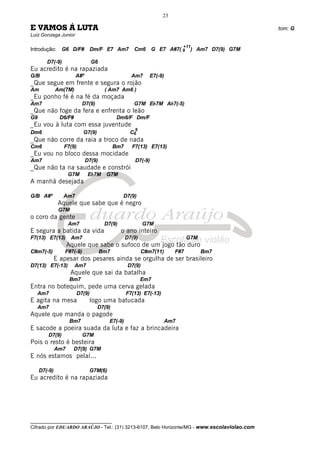 __________________________________
Cifrado por EDUARDO ARAÚJO - Tel.: (31) 3213-6107, Belo Horizonte/MG - www.escolaviolao.com
23
E VAMOS Á LUTA tom: G
Luiz Gonzaga Junior
Introdução: G6 D/F# Dm/F E7 Am7 Cm6 G E7 A#7( 9
+11
) Am7 D7(9) G7M
D7(-9) G6
Eu acredito é na rapaziada
G/B A#º Am7 E7(-9)
_Que segue em frente e segura o rojão
Am Am(7M) ( Am7 Am6 )
_Eu ponho fé é na fé da moçada
Am7 D7(9) G7M Eb7M Ab7(-5)
_Que não foge da fera e enfrenta o leão
G9 D6/F# Dm6/F Dm/F
_Eu vou à luta com essa juventude
Dm6 G7(9) C6
9
_Que não corre da raia a troco de nada
Cm6 F7(9) Bm7 F7(13) E7(13)
_Eu vou no bloco dessa mocidade
Am7 D7(9) D7(-9)
_Que não ta na saudade e constrói
G7M Eb7M G7M
A manhã desejada
G/B A#º Am7 D7(9)
Aquele que sabe que é negro
G7M
o coro da gente
Am7 D7(9) G7M
E segura a batida da vida o ano inteiro
F7(13) E7(13) Am7 D7(9) G7M
Aquele que sabe o sufoco de um jogo tão duro
C#m7(-5) F#7(-9) Bm7 C#m7(11) F#7 Bm7
E apesar dos pesares ainda se orgulha de ser brasileiro
D7(13) E7(-13) Am7 D7(9)
Aquele que sai da batalha
Bm7 Em7
Entra no botequim, pede uma cerva gelada
Am7 D7(9) F7(13) E7(-13)
E agita na mesa logo uma batucada
Am7 D7(9)
Aquele que manda o pagode
Bm7 E7(-9) Am7
E sacode a poeira suada da luta e faz a brincadeira
D7(9) G7M
Pois o resto é besteira
Am7 D7(9) G7M
E nós estamos pelaí...
D7(-9) G7M(6)
Eu acredito é na rapaziada
 