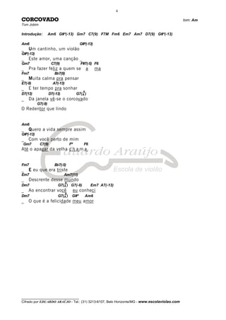 __________________________________
Cifrado por EDUARDO ARAÚJO - Tel.: (31) 3213-6107, Belo Horizonte/MG - www.escolaviolao.com
4
CORCOVADO tom: Am
Tom Jobim
Introdução: Am6 G#º(-13) Gm7 C7(9) F7M Fm6 Em7 Am7 D7(9) G#º(-13)
Am6 G#º(-13)
_ Um cantinho, um violão
G#º(-13)
_ Este amor, uma canção _
Gm7 C7(9) F#7(-5) F6
_ Pra fazer feliz a quem se a ma
Fm7 Bb7(9)
_ Muita calma pra pensar
E7(-9) A7(-13)
_ E ter tempo pra sonhar
D7(13) D7(-13) G7(4
9
)
_ Da janela vê-se o corcovado
G7(-9)
O Redentor que lindo
Am6
_ Quero a vida sempre assim
G#º(-13)
_ Com você perto de mim
Gm7 C7(9) Fº F6
Até o apagar da velha c h a m a
Fm7 Bb7(-5)
_ E eu que era triste
Em7 Am7(11)
_ Descrente desse mundo
Dm7 G7(4
9
) G7(-9) Em7 A7(-13)
_ Ao encontrar você eu conheci
Dm7 G7(4
9
) G#º Am6
_ O que é a felicidade meu amor
 