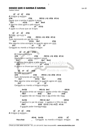 __________________________________
Cifrado por EDUARDO ARAÚJO - Tel.: (31) 3213-6107, Belo Horizonte/MG - www.escolaviolao.com
5
DESDE QUE O SAMBA É SAMBA tom: D
Caetano Veloso
D6
9
A7 D6
9
D7(9)
A tristeza é senhora
G7M C7(9) F#7(13) (-13) B7(9) B7(-9)
Desde que o samba é samba é assim
Em7 A7(13) Bm7 Bm/A
A lágrima clara sobre a pele escura
E7(9) A7 A7(13)
A noite e a chuva que cai lá fora
D6
9
A7 D6
9
D7(9)
Solidão a p a v o r a
G7M C7(9) F#7(13) (-13) B7(9) B7(-9)
Tudo demorando em ser tão ruim
Em7 A7(13) Bm7 E7(9)
Mas alguma coisa acontece no quando agora em mim
Em7 A7 D6
9
A7
Cantando eu mando a tristeza embora
D6
9
A7 D6
9
D7(9)
A tristeza é senhora
G7M C7(9) F#7(13) (-13) B7(9) B7(-9)
Desde que o samba é samba é assim
Em7 A7(13) Bm7 Bm/A
A lágrima clara sobre a pele escura
E7(9) A7 A7(13)
A noite e a chuva que cai lá fora
D6
9
A7 D6
9
D7(9)
Solidão a p a v o r a
G7M C7(9) F#7(13) (-13) B7(9) B7(-9)
Tudo demorando em ser tão ruim
Em7 A7(13) Bm7 E7(9)
Mas alguma coisa acontece no quando agora em mim
Em7 A7 D6
9
Cantando eu mando a tristeza embora
Em7(9) F#7(-13) Bm7 C#7(-9)
O samba ainda vai nascer o samba ainda não chegou
F#m7 B7(9) Bm7 E7(9)
O samba não vai morrer veja o dia ainda não raiou
Em7(9) F#7(-13) Bm7 C#7(-9)
O samba é o pai do prazer o samba é o filho da dor
F#m7 B7(9) E7(13) (-13) A7(4
9
) A7(-9)
O grande poder transformador
D6
9
A7 D6
9
D7(9)
A tristeza é senhora...
B7(+9) Em7(9) A7(13) D6
9
Para o final: _ Cantando eu mando a tristeza embora (3x)
 