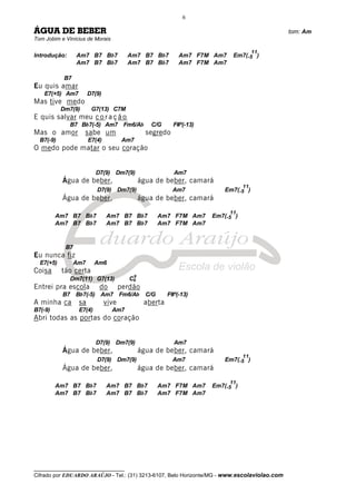 __________________________________
Cifrado por EDUARDO ARAÚJO - Tel.: (31) 3213-6107, Belo Horizonte/MG - www.escolaviolao.com
6
ÁGUA DE BEBER tom: Am
Tom Jobim e Vinícius de Morais
Introdução: Am7 B7 Bb7 Am7 B7 Bb7 Am7 F7M Am7 Em7(-5
11
)
Am7 B7 Bb7 Am7 B7 Bb7 Am7 F7M Am7
B7
Eu quis amar
E7(+5) Am7 D7(9)
Mas tive medo
Dm7(9) G7(13) C7M
E quis salvar meu c o r a ç ã o
B7 Bb7(-5) Am7 Fm6/Ab C/G F#º(-13)
Mas o amor sabe um segredo
B7(-9) E7(4) Am7
O medo pode matar o seu coração
D7(9) Dm7(9) Am7
Água de beber, água de beber, camará
D7(9) Dm7(9) Am7 Em7(-5
11
)
Água de beber, água de beber, camará
Am7 B7 Bb7 Am7 B7 Bb7 Am7 F7M Am7 Em7(-5
11
)
Am7 B7 Bb7 Am7 B7 Bb7 Am7 F7M Am7
B7
Eu nunca fiz
E7(+5) Am7 Am6
Coisa tão certa
Dm7(11) G7(13) C6
9
Entrei pra escola do perdão
B7 Bb7(-5) Am7 Fm6/Ab C/G F#º(-13)
A minha ca sa vive aberta
B7(-9) E7(4) Am7
Abri todas as portas do coração
D7(9) Dm7(9) Am7
Água de beber, água de beber, camará
D7(9) Dm7(9) Am7 Em7(-5
11
)
Água de beber, água de beber, camará
Am7 B7 Bb7 Am7 B7 Bb7 Am7 F7M Am7 Em7(-5
11
)
Am7 B7 Bb7 Am7 B7 Bb7 Am7 F7M Am7
 