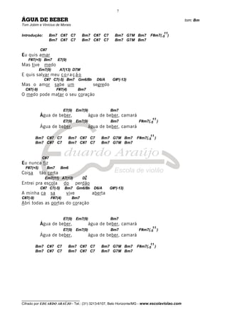__________________________________
Cifrado por EDUARDO ARAÚJO - Tel.: (31) 3213-6107, Belo Horizonte/MG - www.escolaviolao.com
7
ÁGUA DE BEBER tom: Bm
Tom Jobim e Vinícius de Morais
Introdução: Bm7 C#7 C7 Bm7 C#7 C7 Bm7 G7M Bm7 F#m7(-5
11
)
Bm7 C#7 C7 Bm7 C#7 C7 Bm7 G7M Bm7
C#7
Eu quis amar
F#7(+5) Bm7 E7(9)
Mas tive medo
Em7(9) A7(13) D7M
E quis salvar meu c o r a ç ã o
C#7 C7(-5) Bm7 Gm6/Bb D6/A G#º(-13)
Mas o amor sabe um segredo
C#7(-9) F#7(4) Bm7
O medo pode matar o seu coração
E7(9) Em7(9) Bm7
Água de beber, água de beber, camará
E7(9) Em7(9) Bm7 F#m7(-5
11
)
Água de beber, água de beber, camará
Bm7 C#7 C7 Bm7 C#7 C7 Bm7 G7M Bm7 F#m7(-5
11
)
Bm7 C#7 C7 Bm7 C#7 C7 Bm7 G7M Bm7
C#7
Eu nunca fiz
F#7(+5) Bm7 Bm6
Coisa tão certa
Em7(11) A7(13) D6
9
Entrei pra escola do perdão
C#7 C7(-5) Bm7 Gm6/Bb D6/A G#º(-13)
A minha ca sa vive aberta
C#7(-9) F#7(4) Bm7
Abri todas as portas do coração
E7(9) Em7(9) Bm7
Água de beber, água de beber, camará
E7(9) Em7(9) Bm7 F#m7(-5
11
)
Água de beber, água de beber, camará
Bm7 C#7 C7 Bm7 C#7 C7 Bm7 G7M Bm7 F#m7(-5
11
)
Bm7 C#7 C7 Bm7 C#7 C7 Bm7 G7M Bm7
 