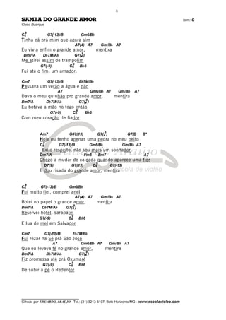 __________________________________
Cifrado por EDUARDO ARAÚJO - Tel.: (31) 3213-6107, Belo Horizonte/MG - www.escolaviolao.com
8
SAMBA DO GRANDE AMOR tom: C
Chico Buarque
C6
9
G7(-13)/B Gm6/Bb
Tinha cá prá mim que agora sim
A7(4) A7 Gm/Bb A7
Eu vivia enfim o grande amor, mentira
Dm7/A Db7M/Ab G7(4
9
)
Me atirei assim de trampolim
G7(-9) C6
9
Bb6
Fui até o fim, um amador.
Cm7 G7(-13)/B Eb7M/Bb
Passava um verão a água e pão
A7 Gm6/Bb A7 Gm/Bb A7
Dava o meu quinhão pro grande amor, mentira
Dm7/A Db7M/Ab G7(4
9
)
Eu botava a mão no fogo então
G7(-9) C6
9
Bb6
Com meu coração de fiador
Am7 G#7(13) G7(4
9
) G7/B Bº
Hoje eu tenho apenas uma pedra no meu peito
C6
9
G7(-13)/B Gm6/Bb Gm/Bb A7
_Exijo respeito, não sou mais um sonhador
Dm7/A Fm6 Em7 A7
Chego a mudar de calçada quando aparece uma flor
D7(9) G7(13) C6
9
G7(-13)
E dou risada do grande amor, mentira
C6
9
G7(-13)/B Gm6/Bb
Fui muito fiel, comprei anel
A7(4) A7 Gm/Bb A7
Botei no papel o grande amor, mentira
Dm7/A Db7M/Ab G7(4
9
)
Reservei hotel, sarapatel
G7(-9) C6
9
Bb6
E lua de mel em Salvador
Cm7 G7(-13)/B Eb7M/Bb
Fui rezar na Sé prá São José
A7 Gm6/Bb A7 Gm/Bb A7
Que eu levava fé no grande amor, mentira
Dm7/A Db7M/Ab G7(4
9
)
Fiz promessa até prá Oxumaré
G7(-9) C6
9
Bb6
De subir a pé o Redentor
 