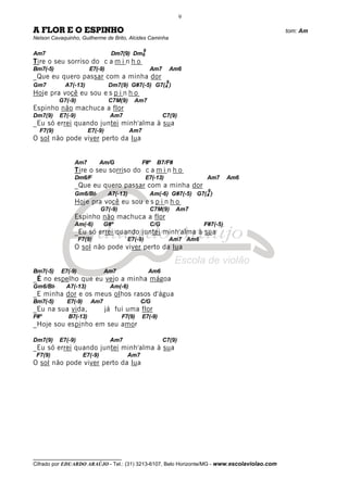 __________________________________
Cifrado por EDUARDO ARAÚJO - Tel.: (31) 3213-6107, Belo Horizonte/MG - www.escolaviolao.com
9
A FLOR E O ESPINHO tom: Am
Nelson Cavaquinho, Guilherme de Brito, Alcides Caminha
Am7 Dm7(9) Dm6
9
Tire o seu sorriso do c a m i n h o
Bm7(-5) E7(-9) Am7 Am6
_Que eu quero passar com a minha dor
Gm7 A7(-13) Dm7(9) G#7(-5) G7(4
9
)
Hoje pra você eu sou e s p i n h o
G7(-9) C7M(9) Am7
Espinho não machuca a flor
Dm7(9) E7(-9) Am7 C7(9)
_Eu só errei quando juntei minh'alma à sua
F7(9) E7(-9) Am7
O sol não pode viver perto da lua
Am7 Am/G F#º B7/F#
Tire o seu sorriso do c a m i n h o
Dm6/F E7(-13) Am7 Am6
_Que eu quero passar com a minha dor
Gm6/Bb A7(-13) Am(-6) G#7(-5) G7(4
9
)
Hoje pra você eu sou e s p i n h o
G7(-9) C7M(9) Am7
Espinho não machuca a flor
Am(-6) G#º C/G F#7(-5)
_Eu só errei quando juntei minh'alma à sua
F7(9) E7(-9) Am7 Am6
O sol não pode viver perto da lua
Bm7(-5) E7(-9) Am7 Am6
_É no espelho que eu vejo a minha mágoa
Gm6/Bb A7(-13) Am(-6)
_E minha dor e os meus olhos rasos d'água
Bm7(-5) E7(-9) Am7 C/G
_Eu na sua vida, já fui uma flor
F#º B7(-13) F7(9) E7(-9)
_Hoje sou espinho em seu amor
Dm7(9) E7(-9) Am7 C7(9)
_Eu só errei quando juntei minh'alma à sua
F7(9) E7(-9) Am7
O sol não pode viver perto da lua
 
