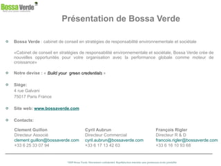 Présentation de Bossa Verde Bossa Verde  : cabinet de conseil en stratégies de responsabilité environnementale et sociétale «Cabinet de conseil en stratégies de responsabilité environnementale et sociétale, Bossa Verde crée de nouvelles opportunités pour votre organisation avec la performance globale comme moteur de croissance» Notre devise :  «  Build your  green credentials  » Siège: 4 rue Galvani  75017 Paris France Site web:   www.bossaverde.com Contacts: Clement Guillon  Directeur Associé  [email_address] +33 6 25 33 07 94 Cyril Aubrun Directeur Commercial [email_address] +33 6 17 13 42 63 François Rigler  Directeur R & D [email_address] +33 6 16 10 93 68 