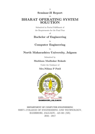 A
Seminar-II Report
on
BHARAT OPERATING SYSTEM
SOLUTION
Submitted in Partial Fulﬁllment of
the Requirements for the Final Year
of
Bachelor of Engineering
in
Computer Engineering
to
North Maharashtra University, Jalgaon
Submitted by
Shubham Madhukar Rokade
Under the Guidance of
Mrs.Nilima P Patil
DEPARTMENT OF COMPUTER ENGINEERING
SSBT’s COLLEGE OF ENGINEERING AND TECHNOLOGY,
BAMBHORI, JALGAON - 425 001 (MS)
2016 - 2017
 