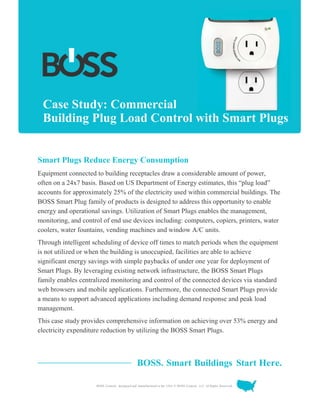BOSS Controls, designed and manufactured in the USA. © BOSS Controls, LLC. All Rights Reserved.
Case Study: Commercial
Building Plug Load Control with Smart Plugs
Smart Plugs Reduce Energy Consumption
Equipment connected to building receptacles draw a considerable amount of power,
often on a 24x7 basis. Based on US Department of Energy estimates, this “plug load”
accounts for approximately 25% of the electricity used within commercial buildings. The
BOSS Smart Plug family of products is designed to address this opportunity to enable
energy and operational savings. Utilization of Smart Plugs enables the management,
monitoring, and control of end use devices including: computers, copiers, printers, water
coolers, water fountains, vending machines and window A/C units.
Through intelligent scheduling of device off times to match periods when the equipment
is not utilized or when the building is unoccupied, facilities are able to achieve
significant energy savings with simple paybacks of under one year for deployment of
Smart Plugs. By leveraging existing network infrastructure, the BOSS Smart Plugs
family enables centralized monitoring and control of the connected devices via standard
web browsers and mobile applications. Furthermore, the connected Smart Plugs provide
a means to support advanced applications including demand response and peak load
management.
This case study provides comprehensive information on achieving over 53% energy and
electricity expenditure reduction by utilizing the BOSS Smart Plugs.
BOSS. Smart Buildings Start Here.
 