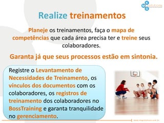 Realize treinamentos
     Planeje os treinamentos, faça o mapa de
 competências que cada área precisa ter e treine seus
                  colaboradores.
Garanta já que seus processos estão em sintonia.
Registre o Levantamento de
Necessidades de Treinamento, os
vínculos dos documentos com os
colaboradores, os registros de
treinamento dos colaboradores no
BossTraining e garanta tranquilidade
no gerenciamento.
 