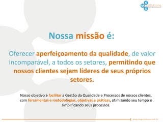 Nossa missão é:
Oferecer aperfeiçoamento da qualidade, de valor
incomparável, a todos os setores, permitindo que
  nossos clientes sejam líderes de seus próprios
                     setores.

   Nosso objetivo é facilitar a Gestão da Qualidade e Processos de nossos clientes,
   com ferramentas e metodologias, objetivas e práticas, otimizando seu tempo e
                             simplificando seus processos.
 