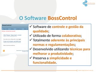 O Software BossControl
    Software de controle e gestão da
     qualidade;
    Utilizado de forma colaborativa;
    Totalmente aderente às principais
     normas e regulamentações;
    Desenvolvido utilizando técnicas para
     melhorar a produtividade;
    Preserva a simplicidade e
     funcionalidade.
 