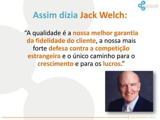Assim dizia Jack Welch:
“A qualidade é a nossa melhor garantia
 da fidelidade do cliente, a nossa mais
   forte defesa contra a competição
 estrangeira e o único caminho para o
     crescimento e para os lucros.”
 