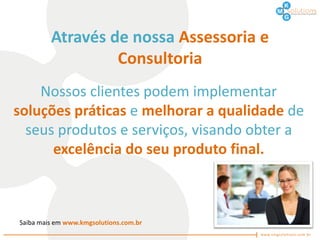 Através de nossa Assessoria e
                  Consultoria
    Nossos clientes podem implementar
soluções práticas e melhorar a qualidade de
  seus produtos e serviços, visando obter a
      excelência do seu produto final.



Saiba mais em www.kmgsolutions.com.br
 