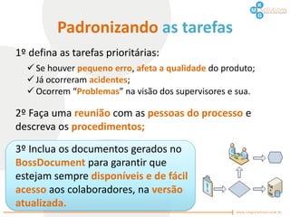 Padronizando as tarefas
1º defina as tarefas prioritárias:
   Se houver pequeno erro, afeta a qualidade do produto;
   Já ocorreram acidentes;
   Ocorrem “Problemas” na visão dos supervisores e sua.

2º Faça uma reunião com as pessoas do processo e
descreva os procedimentos;
3º Inclua os documentos gerados no
BossDocument para garantir que
estejam sempre disponíveis e de fácil
acesso aos colaboradores, na versão
atualizada.
 