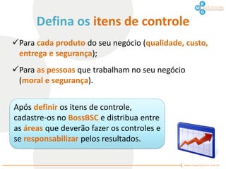 Defina os itens de controle
Para cada produto do seu negócio (qualidade, custo,
 entrega e segurança);
Para as pessoas que trabalham no seu negócio
 (moral e segurança).


Após definir os itens de controle,
cadastre-os no BossBSC e distribua entre
as áreas que deverão fazer os controles e
se responsabilizar pelos resultados.
 
