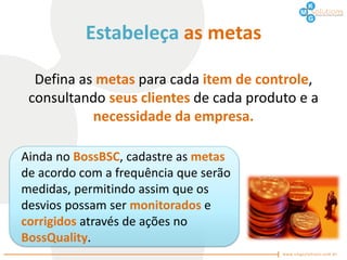 Estabeleça as metas

  Defina as metas para cada item de controle,
 consultando seus clientes de cada produto e a
           necessidade da empresa.

Ainda no BossBSC, cadastre as metas
de acordo com a frequência que serão
medidas, permitindo assim que os
desvios possam ser monitorados e
corrigidos através de ações no
BossQuality.
 