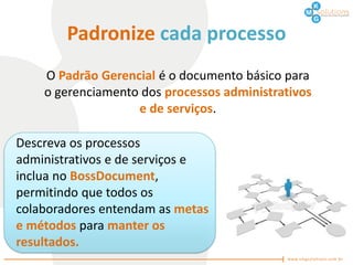 Padronize cada processo
    O Padrão Gerencial é o documento básico para
    o gerenciamento dos processos administrativos
                   e de serviços.

Descreva os processos
administrativos e de serviços e
inclua no BossDocument,
permitindo que todos os
colaboradores entendam as metas
e métodos para manter os
resultados.
 
