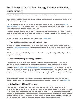 Top 5 Ways to Get to True Energy Savings & Building
Sustainability
bosscontrols.com/top-5-ways-get-true-energy-savings-building-sustainability/
Today’s commercial buildings are feeling the pressure to implement sustainable processes and get on the
path toward true energy savings.
In fact, buildings consume the most energy in the country. Even when buildings are empty – which is
about 72% of the time – they continue to use energy. Think about how that shrinks your budget. Powering
these facilities is costing billions of dollars every year.
With numbers like those, it’s no wonder facility managers and management teams are looking for ways to
tighten up their consumption and find true energy savings. Where there are electricity and energy savings,
there are considerable cost savings.
To start truly saving in your facility, start with these 5 steps. [Tweet this.]
1. Turn Off Electrical Devices When Not In Use
Because your building is continuing to suck up energy, even when no one is around, the first thing you
must do is turn off electrical devices. Get into the habit of turning off electrical devices when they’re not in
use.
This doesn’t just mean shut off the lights when you leave the building. Think bigger. Take all your office
equipment into consideration.
1. Implement Intelligent Energy Controls
If the thought of powering down and unplugging every piece of equipment at closing time was a bit
daunting, have no fear. Luckily, energy efficiency controls do just that for you without all the hassle.
For example, BOSS Smart Plugs use smart software called Atmospheres™ to automatically turn off plug
loads. The software even allows you to monitor and control every plug load in your facility remotely from a
tablet, smart phone or computer. With that kind of control at your fingertips, you can turn your plug loads on
or off at any time. You can set them on a schedule to turn off at night and power back up before the start of
business.
Smart plug load controls like BOSS Smart Plugs ensure that your building isn’t wasting energy when
nobody’s around to use it, which guarantees upwards of 30% in annual electricity savings. [Tweet this.]
1. Utilize Energy Efficient Products
Lighting, cooling, and heating are the primary uses of energy in your building. Advances in product
technologies have resulted in dramatic reductions in the amount of energy utilized. For example, CFLs and
LEDs have significant reductions in energy consumption compared to incandescent lights, with an added
benefit of longer life and lower maintenance costs.Implementing equipment upgrades with energy efficient
products reduces your energy and operating costs. Depending upon your electric utility provider, you may
be able to obtain utility incentives or on-bill financing to reduce your out of pocket costs.
 