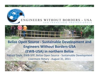Belize	
  Open	
  Source	
  -­‐	
  Sustainable	
  Development	
  and	
  
             Engineers	
  Without	
  Borders-­‐USA	
  
              (EWB-­‐USA)	
  in	
  northern	
  Belize	
  	
  
Patrick	
  Coyle,	
  EWB-­‐SFP;	
  Belize	
  Open	
  Source	
  -­‐	
  Sustainable	
  Development	
  
                       Livermore	
  Rotary	
  -­‐	
  August	
  31,	
  2011	
  
 