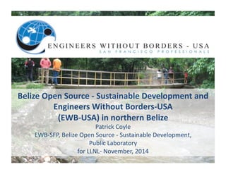 Belize	
  Open	
  Source	
  -­‐	
  Sustainable	
  Development	
  and	
  
Engineers	
  Without	
  Borders-­‐USA	
  
(EWB-­‐USA)	
  in	
  northern	
  Belize	
  	
  
Patrick	
  Coyle	
  	
  
EWB-­‐SFP,	
  Belize	
  Open	
  Source	
  -­‐	
  Sustainable	
  Development,	
  	
  
Public	
  Laboratory	
  
for	
  LLNL-­‐	
  November,	
  2014	
  
 