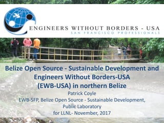 Belize	Open	Source	- Sustainable	Development	and	
Engineers	Without	Borders-USA
(EWB-USA)	in	northern	Belize	
Patrick	Coyle	
EWB-SFP,	Belize	Open	Source	- Sustainable	Development,	
Public	Laboratory
for	LLNL- November,	2017
 