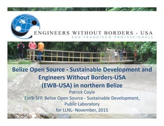 Belize	Open	Source	-	Sustainable	Development	and	
Engineers	Without	Borders-USA	
(EWB-USA)	in	northern	Belize		
Patrick	Coyle		
EWB-SFP,	Belize	Open	Source	-	Sustainable	Development,		
Public	Laboratory	
for	LLNL-	November,	2015	
 