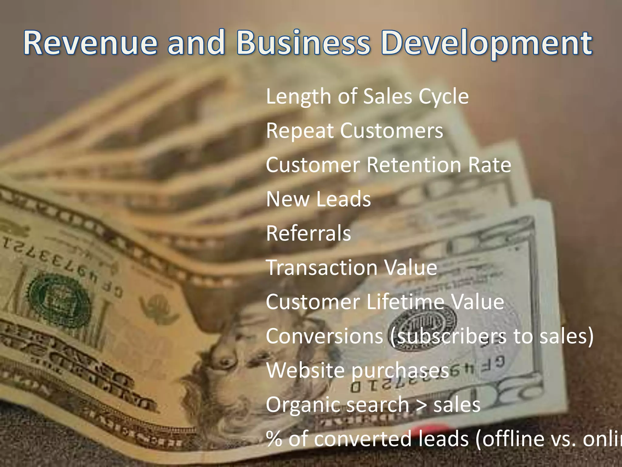 Revenue and Business DevelopmentLength of Sales CycleRepeat CustomersCustomer Retention RateNew LeadsReferralsTransaction ValueCustomer Lifetime ValueConversions (subscribers to sales)Website purchasesOrganic search > sales% of converted leads (offline vs. online)