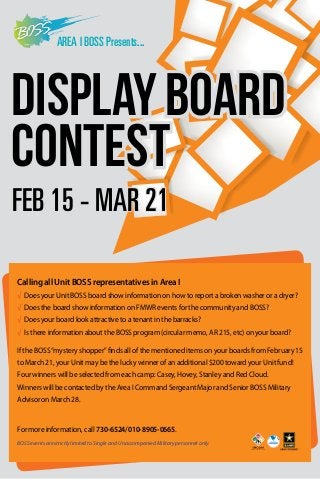 AREA I BOSS Presents...

DISPLAY BOARD
CONTEST
FEB 15 - MAR 21
Calling all Unit BOSS representatives in Area I
√ Does your Unit BOSS board show information on how to report a broken washer or a dryer?
√ 
Does the board show information on FMWR events for the community and BOSS?
√ Does your board look attractive to a tenant in the barracks?
√ s there information about the BOSS program (circular memo, AR 215, etc) on your board?
I
If the BOSS “mystery shopper” finds all of the mentioned items on your boards from February 15
to March 21, your Unit may be the lucky winner of an additional $200 toward your Unit fund!
Four winners will be selected from each camp: Casey, Hovey, Stanley and Red Cloud.
Winners will be contacted by the Area I Command Sergeant Major and Senior BOSS Military
Advisor on March 28.

For more information, call 730-6524/010-8905-0665.
BOSS events are strictly limited to Single and Unaccompanied Military personnel only.

 