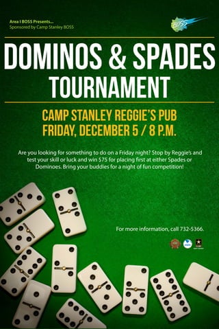 Dominos & Spades 
Tournament 
Camp Stanley Reggie’s Pub 
Friday, December 5 / 8 p.m. 
Are you looking for something to do on a Friday night? Stop by Reggie’s and 
test your skill or luck and win $75 for placing first at either Spades or 
Dominoes. Bring your buddies for a night of fun competition! 
For more information, call 732-5366. 
Area I BOSS Presents... 
Sponsored by Camp Stanley BOSS 
