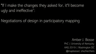 "If I make the changes they asked for, it'll become
ugly and ineffective”:
Negotiations of design in participatory mapping
Amber J. Bosse
@mapbosse| she/her/hers
AAG 2019 | Washington DC
PhC | University of Kentucky
 