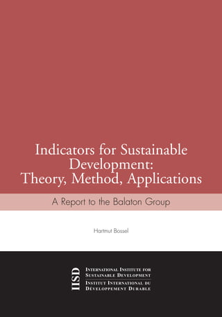 Indicators for Sustainable
Development:
Theory, Method, Applications
IISD
INTERNATIONAL INSTITUTE FOR
SUSTAINABLE DEVELOPMENT
INSTITUT INTERNATIONAL DU
DÉVELOPPEMENT DURABLE
A Report to the Balaton Group
IndicatorsforSustainableDevelopment:Theory,Method,ApplicationsIISD
Hartmut Bossel
Ind for SD - Balaton cover 12/21/98 3:37 PM Page 1
 