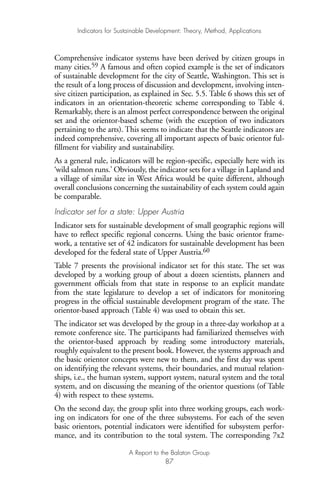 Comprehensive indicator systems have been derived by citizen groups in
many cities.59 A famous and often copied example is the set of indicators
of sustainable development for the city of Seattle, Washington. This set is
the result of a long process of discussion and development, involving inten-
sive citizen participation, as explained in Sec. 5.5. Table 6 shows this set of
indicators in an orientation-theoretic scheme corresponding to Table 4.
Remarkably, there is an almost perfect correspondence between the original
set and the orientor-based scheme (with the exception of two indicators
pertaining to the arts). This seems to indicate that the Seattle indicators are
indeed comprehensive, covering all important aspects of basic orientor ful-
fillment for viability and sustainability.
As a general rule, indicators will be region-specific, especially here with its
‘wild salmon runs.’ Obviously, the indicator sets for a village in Lapland and
a village of similar size in West Africa would be quite different, although
overall conclusions concerning the sustainability of each system could again
be comparable.
Indicator set for a state: Upper Austria
Indicator sets for sustainable development of small geographic regions will
have to reflect specific regional concerns. Using the basic orientor frame-
work, a tentative set of 42 indicators for sustainable development has been
developed for the federal state of Upper Austria.60
Table 7 presents the provisional indicator set for this state. The set was
developed by a working group of about a dozen scientists, planners and
government officials from that state in response to an explicit mandate
from the state legislature to develop a set of indicators for monitoring
progress in the official sustainable development program of the state. The
orientor-based approach (Table 4) was used to obtain this set.
The indicator set was developed by the group in a three-day workshop at a
remote conference site. The participants had familiarized themselves with
the orientor-based approach by reading some introductory materials,
roughly equivalent to the present book. However, the systems approach and
the basic orientor concepts were new to them, and the first day was spent
on identifying the relevant systems, their boundaries, and mutual relation-
ships, i.e., the human system, support system, natural system and the total
system, and on discussing the meaning of the orientor questions (of Table
4) with respect to these systems.
On the second day, the group split into three working groups, each work-
ing on indicators for one of the three subsystems. For each of the seven
basic orientors, potential indicators were identified for subsystem perfor-
mance, and its contribution to the total system. The corresponding 7x2
Indicators for Sustainable Development: Theory, Method, Applications
A Report to the Balaton Group
87
Ind for SD - Balaton 12/21/98 4:20 PM Page 87
 