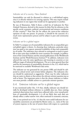 Indicator set of a country: New Zealand
Sustainability can only be discussed in relation to a well-defined region,
since it is directly related to its carrying capacity. This may require includ-
ing indicators in one region that would not be appropriate in another.
By way of illustration, Table 8 shows a draft list of indicators for New
Zealand /Aotearoa, derived in this manner by John Peet by reference to the
specific social, economic, political, environmental and resource conditions
of that country.61 Note that the list reflects the more-or-less subjective
opinions of only one person. In practice, it should be the outcome of a
much more representative process and be subject to peer and community
review.
Indicator set for a global region
In Table 9 a compact set of sustainability indicators for an unspecified, gen-
eral global region is shown. In choosing these indicators, particular atten-
tion was paid to two aspects: potential availability of data and comparabil-
ity of results. The indicators were selected to correspond as much as possi-
ble to time series data available for most countries; for example, in publica-
tions of the United Nations and the annual publications of the Worldwatch
Institute and the World Resources Institute.62 In addition, indicators were
selected that carry the same significance and meaning in countries at very
different stages of industrial development. The set is more general than that
used for the assessment of sustainability dynamics in Sec. 6.2, which had to
be restricted to available Worldwatch data series.
The indicator set was generated by one person (HB) and should be sub-
jected to critical review and revision before adoption. The indicators cho-
sen should be understood as suggestions. There may be other indicators
that are easier to obtain or that answer the relevant orientor question just as
well or better. The important point is that the chosen indicator or indica-
tors must provide a reliable answer to a particular orientor question.
6.4. Extensive indicator set for a global region
It was mentioned earlier (Sec. 5.5) that, ideally, indicator sets should ini-
tially be developed without reference to available data sets. Since existing
statistical observations have rarely been collected with a view toward prob-
lems of sustainable development, it is all too likely that such data sets
already reflect a rather narrow view, often restricted to economic concerns.
Also, it was pointed out in Sec. 4.3 that the most useful indicators for sus-
tainability assessments are provided by Biesiot ratios, i.e., ratios of the rate
of system response to the rate of system threat with respect to a particular
Indicators for Sustainable Development: Theory, Method, Applications
A Report to the Balaton Group
93
Ind for SD - Balaton 12/21/98 4:20 PM Page 93
 