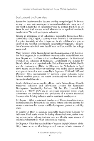 Background and overview
Sustainable development has become a widely recognized goal for human
society ever since deteriorating environmental conditions in many parts of
the world indicate that its sustainability may be at stake. But how do we
know for sure? And how can we tell when we are on a path of sustainable
development? We need appropriate indicators.
Finding an appropriate set of indicators of sustainable development for a
community, a city, a region, a country or even the world is not an easy task.
It requires knowledge of what is important for the viability of the systems
involved, and how that contributes to sustainable development. The num-
ber of representative indicators should be as small as possible, but as large
as essential.
Many members of the Balaton Group have been concerned with this prob-
lem for a long time, in many different countries and in many different pro-
jects. To pool and coordinate this accumulated experience, the first formal
workshop on Indicators of Sustainable Development was initiated by
Donella Meadows and organized at the National Institute of Public Health
and the Environment (RIVM) in Bilthoven, the Netherlands in April
1996. Several smaller follow-up workshops were held to deal in particular
with systems theoretical aspects, notably in September 1996 and 1997, and
December 1997, supplemented by extensive e-mail exchanges. Some
Balaton members pursued the subject continuously on their own and in
international collaboration.
Results of this work are reported in a Report to the Balaton Group (Donella
Meadows: Indicators and Information Systems for Sustainable
Development. Sustainability Institute, P.O. Box 174, Hartland Four
Corners, VT 05049, USA) and in the present companion report, which
concentrates on development and application of a systems theoretical
framework for defining indicator sets for sustainable development.
In Chapter 1, What is sustainable development? Concepts and constraints,
I define sustainable development in a holistic systems sense and point to the
various constraints that restrict possible development paths to accessibility
space.
In Chapter 2, How to recognize sustainable development? Looking for
indicators, I look at the reasons for having relevant indicators, review exist-
ing approaches for defining indicator sets, and identify major systems of
societal development for which indicators are required.
In Chapter 3, What does sustainability of a system imply? Orientors of via-
bility, I concentrate on identifying essential interests or basic orientors of
Indicators for Sustainable Development: Theory, Method, Applications
A Report to the Balaton Group
xi
Ind for SD - Balaton 12/21/98 4:19 PM Page xi
 