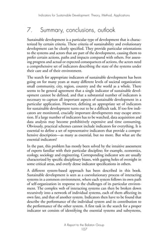 7. Summary, conclusions, outlook
Sustainable development is a particular type of development that is charac-
terized by certain criteria. These criteria of sustainability and evolutionary
development can be clearly specified. They provide particular orientations
to the systems and actors that are part of the development, causing them to
prefer certain actions, paths and impacts compared with others. For assess-
ing progress and actual or expected consequences of actions, the actors need
a comprehensive set of indicators describing the state of the systems under
their care and of their environment.
The search for appropriate indicators of sustainable development has been
going on for many years at many different levels of societal organization:
small community, city, region, country and the world as a whole. There
seems to be general agreement that a single indicator of sustainable devel-
opment cannot be defined, and that a substantial number of indicators is
necessary to capture all important aspects of sustainable development in a
particular application. However, defining an appropriate set of indicators
for sustainable development turns out to be a difficult task. If too few indi-
cators are monitored, crucially important developments may escape atten-
tion. If a large number of indicators has to be watched, data acquisition and
data analysis may become prohibitively expensive and time consuming.
Obviously, practical schemes cannot include indicators for everything. It is
essential to define a set of representative indicators that provide a compre-
hensive description—as many as essential, but no more. But what are the
essential indicators?
In the past, this problem has mostly been solved by the intuitive assessment
of experts familiar with their particular discipline; for example, economics,
ecology, sociology and engineering. Corresponding indicator sets are usually
characterized by specific disciplinary biases, with gaping holes of oversight in
some critical areas, and overly dense indicator specifications in others.
A different system-based approach has been described in this book.
Sustainable development is seen as a coevolutionary process of interacting
systems in a common environment, where each system follows its own path
of self-organization in response to the challenges of its particular environ-
ment. The complex web of interacting systems can then be broken down
recursively into a network of individual systems, each of them affecting its
own fate, and that of another system. Indicators then have to be found that
describe the performance of the individual system and its contribution to
the performance of the other system. A first task in the search for a proper
indicator set consists of identifying the essential systems and subsystems,
Indicators for Sustainable Development: Theory, Method, Applications
A Report to the Balaton Group
107
Ind for SD - Balaton 12/21/98 4:20 PM Page 107
 