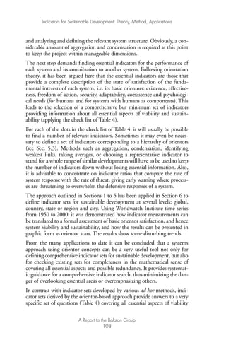 and analyzing and defining the relevant system structure. Obviously, a con-
siderable amount of aggregation and condensation is required at this point
to keep the project within manageable dimensions.
The next step demands finding essential indicators for the performance of
each system and its contribution to another system. Following orientation
theory, it has been argued here that the essential indicators are those that
provide a complete description of the state of satisfaction of the funda-
mental interests of each system, i.e. its basic orientors: existence, effective-
ness, freedom of action, security, adaptability, coexistence and psychologi-
cal needs (for humans and for systems with humans as components). This
leads to the selection of a comprehensive but minimum set of indicators
providing information about all essential aspects of viability and sustain-
ability (applying the check list of Table 4).
For each of the slots in the check list of Table 4, it will usually be possible
to find a number of relevant indicators. Sometimes it may even be neces-
sary to define a set of indicators corresponding to a hierarchy of orientors
(see Sec. 5.3). Methods such as aggregation, condensation, identifying
weakest links, taking averages, or choosing a representative indicator to
stand for a whole range of similar developments will have to be used to keep
the number of indicators down without losing essential information. Also,
it is advisable to concentrate on indicator ratios that compare the rate of
system response with the rate of threat, giving early warning where process-
es are threatening to overwhelm the defensive responses of a system.
The approach outlined in Sections 1 to 5 has been applied in Section 6 to
define indicator sets for sustainable development at several levels: global,
country, state or region and city. Using Worldwatch Institute time series
from 1950 to 2000, it was demonstrated how indicator measurements can
be translated to a formal assessment of basic orientor satisfaction, and hence
system viability and sustainability, and how the results can be presented in
graphic form as orientor stars. The results show some disturbing trends.
From the many applications to date it can be concluded that a systems
approach using orientor concepts can be a very useful tool not only for
defining comprehensive indicator sets for sustainable development, but also
for checking existing sets for completeness in the mathematical sense of
covering all essential aspects and possible redundancy. It provides systemat-
ic guidance for a comprehensive indicator search, thus minimizing the dan-
ger of overlooking essential areas or overemphasizing others.
In contrast with indicator sets developed by various ad hoc methods, indi-
cator sets derived by the orientor-based approach provide answers to a very
specific set of questions (Table 4) covering all essential aspects of viability
Indicators for Sustainable Development: Theory, Method, Applications
A Report to the Balaton Group
108
Ind for SD - Balaton 12/21/98 4:20 PM Page 108
 