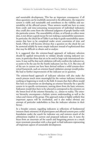 and sustainable development. This has an important consequence: if all
those questions can be truthfully answered in the affirmative, the respective
system is viable and sustainable and contributes to the viability and sus-
tainability of the affected system. These answers would not have to come
from costly and time-consuming measurements of individual indicators;
they could also come from the informed judgment of people familiar with
the particular system. The unavailability of data, or of funds to collect more
data, is not always a good excuse for not making a sustainability assessment.
In particular, the check list of Table 4 can help to guide sustainability assess-
ments that have to be completed under severe constraints of time and
funds. Often it will become obvious that a question on the check list can
be answered reliably by some simple indicator instead of sophisticated data
that may be difficult to obtain and to analyze.
It is suggested that the orientor-based approach of indicator selection
should be applied retroactively to validate already existing indicator sys-
tems, in particular those that are to be used in large-scale international ven-
tures. It may well be that such validation will only confirm the indicator set,
as seems to be the case for the Seattle indicators (see Sec. 6.3). But since all
of the sets in current use have been derived without a solid systems-theo-
retical framework, such an orientor-based validation attempt would proba-
bly lead to further improvements of the indicator set in question.
The orientor-based approach of indicator selection will also make the
search process much more meaningful for the various indicator initiatives
working or beginning to work in the field. It means that their efforts would
first have to concentrate on developing an orientor hierarchy for a specific
system in its specific environment, moving down from the basic orientors.
Indicators would then have to be selected to correspond to the orientors on
the lowest level of the orientor hierarchy, i.e., closest to reality. The orien-
tor hierarchy encompasses a holistic system understanding as well as the
values and visions of the group. This approach makes it highly unlikely that
important aspects will be overlooked, and it also makes obvious any
attempt of particular stakeholders to bias the indicator selection in their
favour.
In a broader context, regarding indicators as reflections of fundamental
interests (basic orientors) of all participants and affected systems puts a solid
foundation under the search for indicator sets and removes much of the
arbitrariness implicit in current and proposed indicator sets. It turns the
focus from an uncertain ad hoc search and bargaining process to a much
more systematic procedure with a clear goal: to find indicators representing
all important aspects of sustainable development.
Indicators for Sustainable Development: Theory, Method, Applications
A Report to the Balaton Group
109
Ind for SD - Balaton 12/21/98 4:20 PM Page 109
 