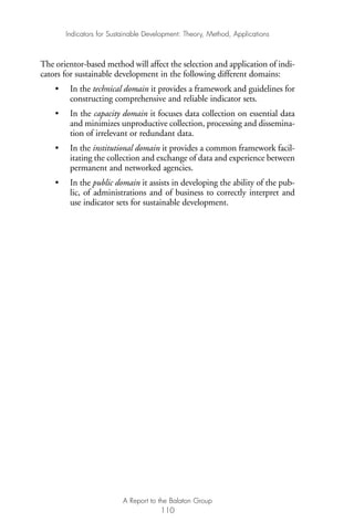 The orientor-based method will affect the selection and application of indi-
cators for sustainable development in the following different domains:
• In the technical domain it provides a framework and guidelines for
constructing comprehensive and reliable indicator sets.
• In the capacity domain it focuses data collection on essential data
and minimizes unproductive collection, processing and dissemina-
tion of irrelevant or redundant data.
• In the institutional domain it provides a common framework facil-
itating the collection and exchange of data and experience between
permanent and networked agencies.
• In the public domain it assists in developing the ability of the pub-
lic, of administrations and of business to correctly interpret and
use indicator sets for sustainable development.
Indicators for Sustainable Development: Theory, Method, Applications
A Report to the Balaton Group
110
Ind for SD - Balaton 12/21/98 4:20 PM Page 110
 
