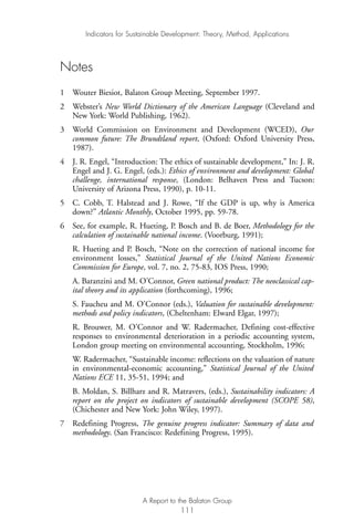 Notes
1 Wouter Biesiot, Balaton Group Meeting, September 1997.
2 Webster’s New World Dictionary of the American Language (Cleveland and
New York: World Publishing, 1962).
3 World Commission on Environment and Development (WCED), Our
common future: The Brundtland report, (Oxford: Oxford University Press,
1987).
4 J. R. Engel, “Introduction: The ethics of sustainable development,” In: J. R.
Engel and J. G. Engel, (eds.): Ethics of environment and development: Global
challenge, international response, (London: Belhaven Press and Tucson:
University of Arizona Press, 1990), p. 10-11.
5 C. Cobb, T. Halstead and J. Rowe, “If the GDP is up, why is America
down?” Atlantic Monthly, October 1995, pp. 59-78.
6 See, for example, R. Hueting, P. Bosch and B. de Boer, Methodology for the
calculation of sustainable national income. (Voorburg, 1991);
R. Hueting and P. Bosch, “Note on the correction of national income for
environment losses,” Statistical Journal of the United Nations Economic
Commission for Europe, vol. 7, no. 2, 75-83, IOS Press, 1990;
A. Baranzini and M. O’Connor, Green national product: The neoclassical cap-
ital theory and its application (forthcoming), 1996;
S. Faucheu and M. O’Connor (eds.), Valuation for sustainable development:
methods and policy indicators, (Cheltenham: Elward Elgar, 1997);
R. Brouwer, M. O’Connor and W. Radermacher, Defining cost-effective
responses to environmental deterioration in a periodic accounting system,
London group meeting on environmental accounting, Stockholm, 1996;
W. Radermacher, “Sustainable income: reflections on the valuation of nature
in environmental-economic accounting,” Statistical Journal of the United
Nations ECE 11, 35-51, 1994; and
B. Moldan, S. Billharz and R. Matravers, (eds.), Sustainability indicators: A
report on the project on indicators of sustainable development (SCOPE 58),
(Chichester and New York: John Wiley, 1997).
7 Redefining Progress, The genuine progress indicator: Summary of data and
methodology. (San Francisco: Redefining Progress, 1995).
Indicators for Sustainable Development: Theory, Method, Applications
A Report to the Balaton Group
111
Ind for SD - Balaton 12/21/98 4:20 PM Page 111
 