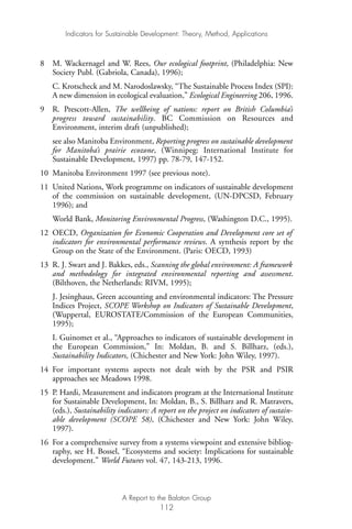 8 M. Wackernagel and W. Rees, Our ecological footprint, (Philadelphia: New
Society Publ. (Gabriola, Canada), 1996);
C. Krotscheck and M. Narodoslawsky, “The Sustainable Process Index (SPI):
A new dimension in ecological evaluation,” Ecological Engineering 206, 1996.
9 R. Prescott-Allen, The wellbeing of nations: report on British Columbia’s
progress toward sustainability. BC Commission on Resources and
Environment, interim draft (unpublished);
see also Manitoba Environment, Reporting progress on sustainable development
for Manitoba’s prairie ecozone, (Winnipeg: International Institute for
Sustainable Development, 1997) pp. 78-79, 147-152.
10 Manitoba Environment 1997 (see previous note).
11 United Nations, Work programme on indicators of sustainable development
of the commission on sustainable development, (UN-DPCSD, February
1996); and
World Bank, Monitoring Environmental Progress, (Washington D.C., 1995).
12 OECD, Organization for Economic Cooperation and Development core set of
indicators for environmental performance reviews. A synthesis report by the
Group on the State of the Environment. (Paris: OECD, 1993)
13 R. J. Swart and J. Bakkes, eds., Scanning the global environment: A framework
and methodology for integrated environmental reporting and assessment.
(Bilthoven, the Netherlands: RIVM, 1995);
J. Jesinghaus, Green accounting and environmental indicators: The Pressure
Indices Project, SCOPE Workshop on Indicators of Sustainable Development,
(Wuppertal, EUROSTATE/Commission of the European Communities,
1995);
I. Guinomet et al., “Approaches to indicators of sustainable development in
the European Commission,” In: Moldan, B. and S. Billharz, (eds.),
Sustainability Indicators, (Chichester and New York: John Wiley, 1997).
14 For important systems aspects not dealt with by the PSR and PSIR
approaches see Meadows 1998.
15 P. Hardi, Measurement and indicators program at the International Institute
for Sustainable Development, In: Moldan, B., S. Billharz and R. Matravers,
(eds.), Sustainability indicators: A report on the project on indicators of sustain-
able development (SCOPE 58), (Chichester and New York: John Wiley,
1997).
16 For a comprehensive survey from a systems viewpoint and extensive bibliog-
raphy, see H. Bossel, “Ecosystems and society: Implications for sustainable
development.” World Futures vol. 47, 143-213, 1996.
Indicators for Sustainable Development: Theory, Method, Applications
A Report to the Balaton Group
112
Ind for SD - Balaton 12/21/98 4:20 PM Page 112
 