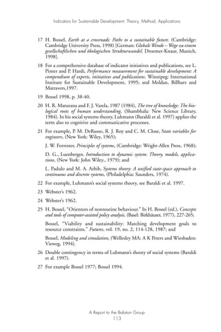 17 H. Bossel, Earth at a crossroads: Paths to a sustainable future. (Cambridge:
Cambridge University Press, 1998) [German: Globale Wende – Wege zu einem
gesellschaftlichen und ökologischen Strukturwandel. Droemer-Knaur, Munich,
1998].
18 For a comprehensive database of indicator initiatives and publications, see L.
Pinter and P. Hardi, Performance measurement for sustainable development: A
compendium of experts, initiatives and publications. Winnipeg: International
Institute for Sustainable Development, 1995; and Moldan, Billharz and
Matravers,1997.
19 Bossel 1998, p. 38-40.
20 H. R. Maturana and F. J. Varela, 1987 (1984), The tree of knowledge: The bio-
logical roots of human understanding, (Shambhala: New Science Library,
1984). In his social systems theory, Luhmann (Baraldi et al. 1997) applies the
term also to cognitive and communicative processes.
21 For example, P. M. DeRusso, R. J. Roy and C. M. Close, State variables for
engineers, (New York: Wiley, 1965);
J. W. Forrester, Principles of systems, (Cambridge: Wright-Allen Press, 1968);
D. G., Luenberger, Introduction to dynamic system: Theory, models, applica-
tions, (New York: John Wiley., 1979); and
L. Padulo and M. A. Arbib, Systems theory: A unified state-space approach to
continuous and discrete systems, (Philadelphia: Saunders, 1974).
22 For example, Luhmann’s social systems theory, see Baraldi et al. 1997.
23 Webster’s 1962.
24 Webster’s 1962.
25 H. Bossel, “Orientors of nonroutine behaviour.” In H. Bossel (ed.), Concepts
and tools of computer-assisted policy analysis, (Basel: Birkhäuser, 1977), 227-265;
Bossel, “Viability and sustainability: Matching development goals to
resource constraints.” Futures, vol. 19, no. 2, 114-128, 1987; and
Bossel, Modeling and simulation, (Wellesley MA: A K Peters and Wiesbaden:
Vieweg, 1994).
26 Double contingency in terms of Luhmann’s theory of social systems (Baraldi
et al. 1997).
27 For example Bossel 1977; Bossel 1994.
Indicators for Sustainable Development: Theory, Method, Applications
A Report to the Balaton Group
113
Ind for SD - Balaton 12/21/98 4:20 PM Page 113
 