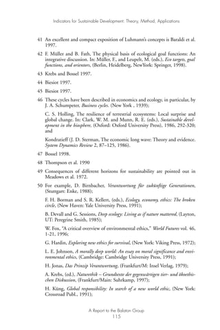 41 An excellent and compact exposition of Luhmann’s concepts is Baraldi et al.
1997.
42 F. Müller and B. Fath, The physical basis of ecological goal functions: An
integrative discussion. In: Müller, F., and Leupelt, M. (eds.), Eco targets, goal
functions, and orientors, (Berlin, Heidelberg, NewYork: Springer, 1998).
43 Krebs and Bossel 1997.
44 Biesiot 1997.
45 Biesiot 1997.
46 These cycles have been described in economics and ecology, in particular, by
J. A. Schumpeter, Business cycles. (New York , 1939);
C. S. Holling, The resilience of terrestrial ecosystems: Local surprise and
global change. In: Clark, W. M. and Munn, R. E. (eds.), Sustainable devel-
opment in the biosphere, (Oxford: Oxford University Press), 1986, 292-320;
and
Kondratieff (J. D. Sterman, The economic long wave: Theory and evidence.
System Dynamics Review 2, 87–125, 1986).
47 Bossel 1998.
48 Thompson et al. 1990
49 Consequences of different horizons for sustainability are pointed out in
Meadows et al. 1972.
50 For example, D. Birnbacher, Verantwortung für zukünftige Generationen,
(Stuttgart: Enke, 1988);
F. H. Borman and S. R. Kellert, (eds.), Ecology, economy, ethics: The broken
circle, (New Haven: Yale University Press, 1991);
B. Devall and G. Sessions, Deep ecology: Living as if nature mattered, (Layton,
UT: Peregrine Smith, 1985);
W. Fox, “A critical overview of environmental ethics,” World Futures vol. 46,
1-21, 1996;
G. Hardin, Exploring new ethics for survival, (New York: Viking Press, 1972);
L. E. Johnson, A morally deep world: An essay on moral significance and envi-
ronmental ethics, (Cambridge: Cambridge University Press, 1991);
H. Jonas, Das Prinzip Verantwortung, (Frankfurt/M: Insel Verlag, 1979);
A. Krebs, (ed.), Naturethik – Grundtexte der gegenwärtigen tier- und ökoethis-
chen Diskussion, (Frankfurt/Main: Suhrkamp, 1997);
H. Küng, Global responsibility: In search of a new world ethic, (New York:
Crossroad Publ., 1991);
Indicators for Sustainable Development: Theory, Method, Applications
A Report to the Balaton Group
115
Ind for SD - Balaton 12/21/98 4:20 PM Page 115
 