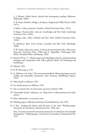 L. J. Pojman, Ethical theory: classical and contemporary readings, (Belmont:
Wadworth, 1989);
V. R. Potter, Bioethics: Bridge to the future, (Englewood Cliffs: Prentice Hall,
1971);
J. Rawls, A theory of justice, (London: Oxford University Press, 1972);
P. Singer, Practical ethics, 2nd ed, (Cambridge and New York: Cambridge
University Press, 1993);
P. Singer, (ed.), Ethics, (Oxford and New York: Oxford University Press,
1994);
R. Spämann, Basic moral concepts, (London and New York: Routledge,
1989);
P. W. Taylor, Respect for nature: A theory of environmental ethics, (Princeton:
Princeton University Press, 1986) and E. Tugendhat, Vorlesungen über
Ethik, (Frankfurt/Main: Suhrkamp, 1993).
51 Bossel 1978, p. 71: “Alle heutigen und zukünftigen Systeme, die hinreichend
einmalig und unersetzlich sind, haben gleiches Recht auf Erhaltung und
Entfaltung.”
52 Johnson 1991.
53 B. R. Hornung, p. 218.
54 A. AtKisson et al. (eds.), The community handbook: Measuring progress toward
healthy and sustainable communities, (San Francisco: Redefining Progress,
1997).
55 More detail in AtKisson 1997.
56 See Seattle process in AtKisson 1997.
57 See an extensive list of community concerns in Bossel 1998.
58 ‘Sustainable Seattle’ indicators, see <http://www /subjectmatters.com /indi-
cators>.
59 More information: see previous note.
60 Working papers, Oberösterreichische Umweltakademie, Linz 1997.
61 J. Peet, “Linking the where? and the how? to the why?” Working paper,
University of Canterbury, Christchurch NZ, 1996; and
Peet, “A system-structured normative perspective on indicators of sustainable
development,” Working paper, University of Canterbury, Christchurch NZ,
1997.
Indicators for Sustainable Development: Theory, Method, Applications
A Report to the Balaton Group
116
Ind for SD - Balaton 12/21/98 4:20 PM Page 116
 