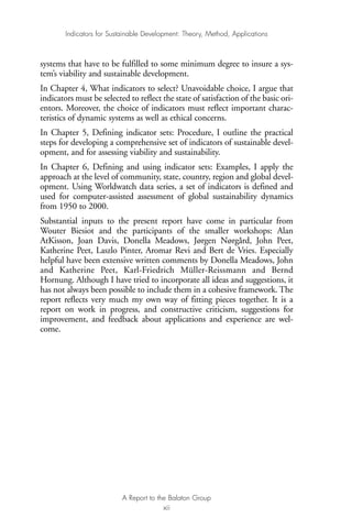 systems that have to be fulfilled to some minimum degree to insure a sys-
tem’s viability and sustainable development.
In Chapter 4, What indicators to select? Unavoidable choice, I argue that
indicators must be selected to reflect the state of satisfaction of the basic ori-
entors. Moreover, the choice of indicators must reflect important charac-
teristics of dynamic systems as well as ethical concerns.
In Chapter 5, Defining indicator sets: Procedure, I outline the practical
steps for developing a comprehensive set of indicators of sustainable devel-
opment, and for assessing viability and sustainability.
In Chapter 6, Defining and using indicator sets: Examples, I apply the
approach at the level of community, state, country, region and global devel-
opment. Using Worldwatch data series, a set of indicators is defined and
used for computer-assisted assessment of global sustainability dynamics
from 1950 to 2000.
Substantial inputs to the present report have come in particular from
Wouter Biesiot and the participants of the smaller workshops: Alan
AtKisson, Joan Davis, Donella Meadows, Jørgen Nørgård, John Peet,
Katherine Peet, Laszlo Pinter, Aromar Revi and Bert de Vries. Especially
helpful have been extensive written comments by Donella Meadows, John
and Katherine Peet, Karl-Friedrich Müller-Reissmann and Bernd
Hornung. Although I have tried to incorporate all ideas and suggestions, it
has not always been possible to include them in a cohesive framework. The
report reflects very much my own way of fitting pieces together. It is a
report on work in progress, and constructive criticism, suggestions for
improvement, and feedback about applications and experience are wel-
come.
Indicators for Sustainable Development: Theory, Method, Applications
A Report to the Balaton Group
xii
Ind for SD - Balaton 12/21/98 4:19 PM Page xii
 