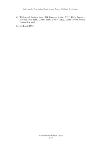62 Worldwatch Institute since 1984, Brown et al. since 1992, World Resources
Institute since 1986, UNDP 1990, UNEP 1989a, UNEP 1989b, United
Nations (current).
63 See Bossel 1997.
Indicators for Sustainable Development: Theory, Method, Applications
A Report to the Balaton Group
117
Ind for SD - Balaton 12/21/98 4:20 PM Page 117
 