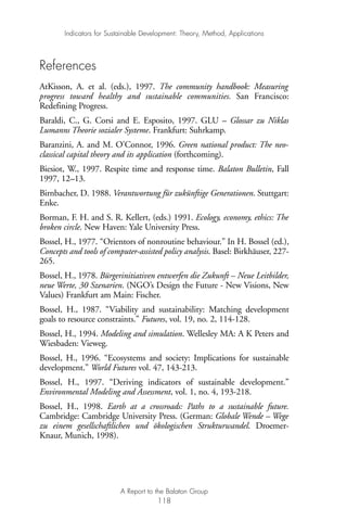 References
AtKisson, A. et al. (eds.), 1997. The community handbook: Measuring
progress toward healthy and sustainable communities. San Francisco:
Redefining Progress.
Baraldi, C., G. Corsi and E. Esposito, 1997. GLU – Glossar zu Niklas
Lumanns Theorie sozialer Systeme. Frankfurt: Suhrkamp.
Baranzini, A. and M. O’Connor, 1996. Green national product: The neo-
classical capital theory and its application (forthcoming).
Biesiot, W., 1997. Respite time and response time. Balaton Bulletin, Fall
1997, 12–13.
Birnbacher, D. 1988. Verantwortung für zukünftige Generationen. Stuttgart:
Enke.
Borman, F. H. and S. R. Kellert, (eds.) 1991. Ecology, economy, ethics: The
broken circle. New Haven: Yale University Press.
Bossel, H., 1977. “Orientors of nonroutine behaviour.” In H. Bossel (ed.),
Concepts and tools of computer-assisted policy analysis. Basel: Birkhäuser, 227-
265.
Bossel, H., 1978. Bürgerinitiativen entwerfen die Zukunft – Neue Leitbilder,
neue Werte, 30 Szenarien. (NGO’s Design the Future - New Visions, New
Values) Frankfurt am Main: Fischer.
Bossel, H., 1987. “Viability and sustainability: Matching development
goals to resource constraints.” Futures, vol. 19, no. 2, 114-128.
Bossel, H., 1994. Modeling and simulation. Wellesley MA: A K Peters and
Wiesbaden: Vieweg.
Bossel, H., 1996. “Ecosystems and society: Implications for sustainable
development.” World Futures vol. 47, 143-213.
Bossel, H., 1997. “Deriving indicators of sustainable development.”
Environmental Modeling and Assessment, vol. 1, no. 4, 193-218.
Bossel, H., 1998. Earth at a crossroads: Paths to a sustainable future.
Cambridge: Cambridge University Press. (German: Globale Wende – Wege
zu einem gesellschaftlichen und ökologischen Strukturwandel. Droemer-
Knaur, Munich, 1998).
Indicators for Sustainable Development: Theory, Method, Applications
A Report to the Balaton Group
118
Ind for SD - Balaton 12/21/98 4:20 PM Page 118
 
